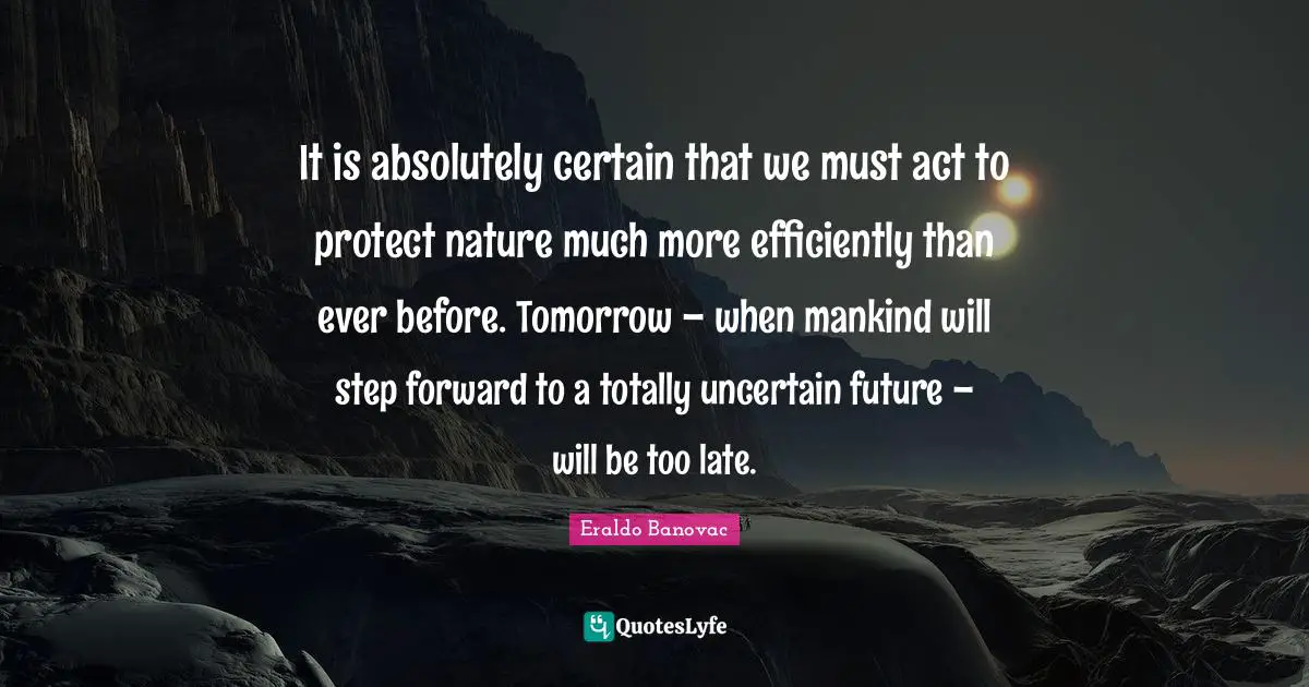 It is absolutely certain that we must act to protect nature much more efficiently than ever before. Tomorrow – when mankind will step forward to a totally uncertain future – will be too late.