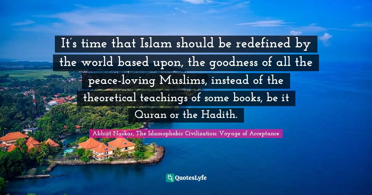 Quran Quotes: "It’s time that Islam should be redefined by the world based upon, the goodness of all the peace-loving Muslims, instead of the theoretical teachings of some books, be it Quran or the Hadith."