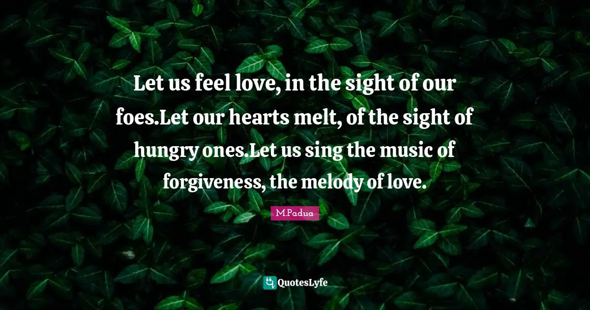 Let us feel love, in the sight of our foes.Let our hearts melt, of the sight of hungry ones.Let us sing the music of forgiveness, the melody of love.