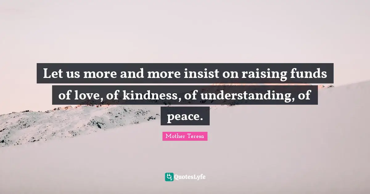 Let us more and more insist on raising funds of love, of kindness, of understanding, of peace.