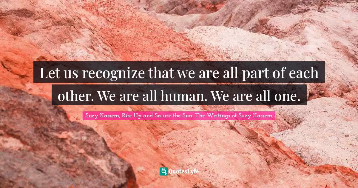 Let us recognize that we are all part of each other. We are all human. We are all one.