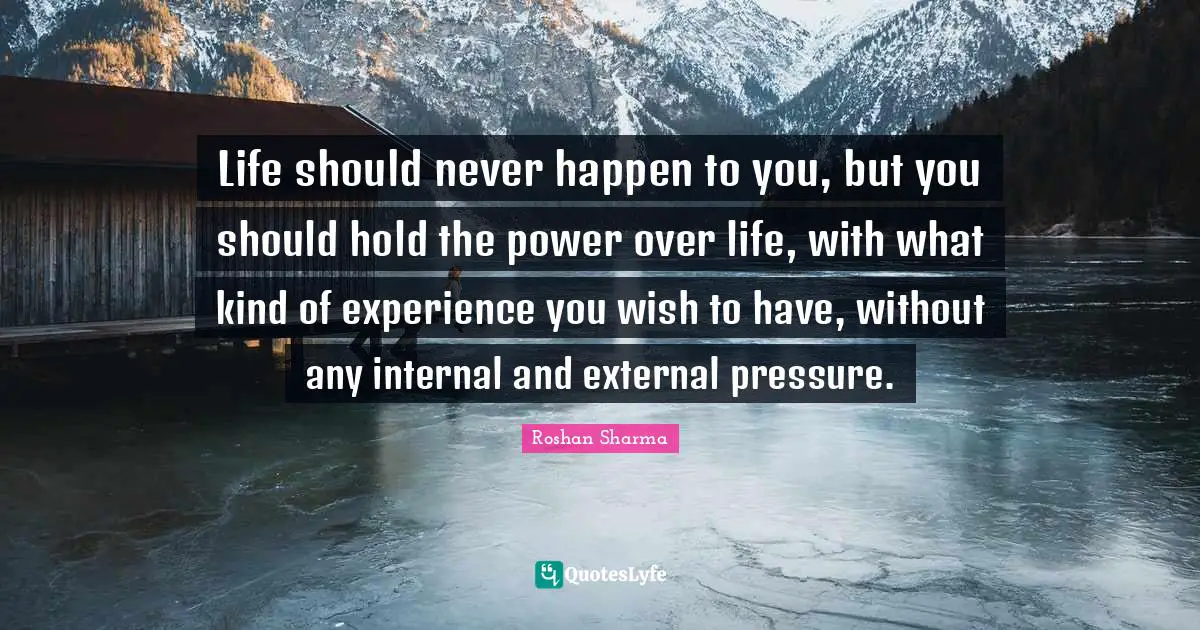 Life should never happen to you, but you should hold the power over life, with what kind of experience you wish to have, without any internal and external pressure.