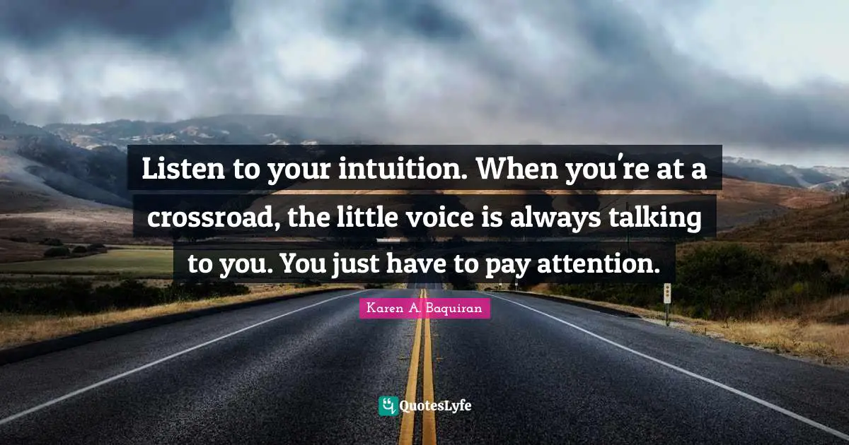 Listen to your intuition. When you're at a crossroad, the little voice is always talking to you. You just have to pay attention.