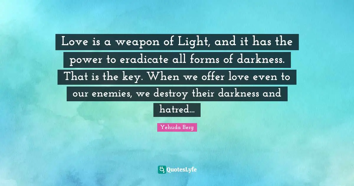 Love is a weapon of Light, and it has the power to eradicate all forms of darkness. That is the key. When we offer love even to our enemies, we destroy their darkness and hatred...