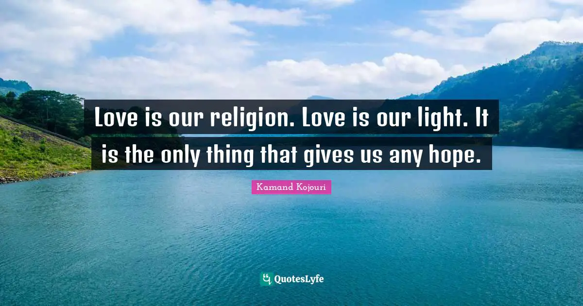 Love is our religion. Love is our light. It is the only thing that gives us any hope.