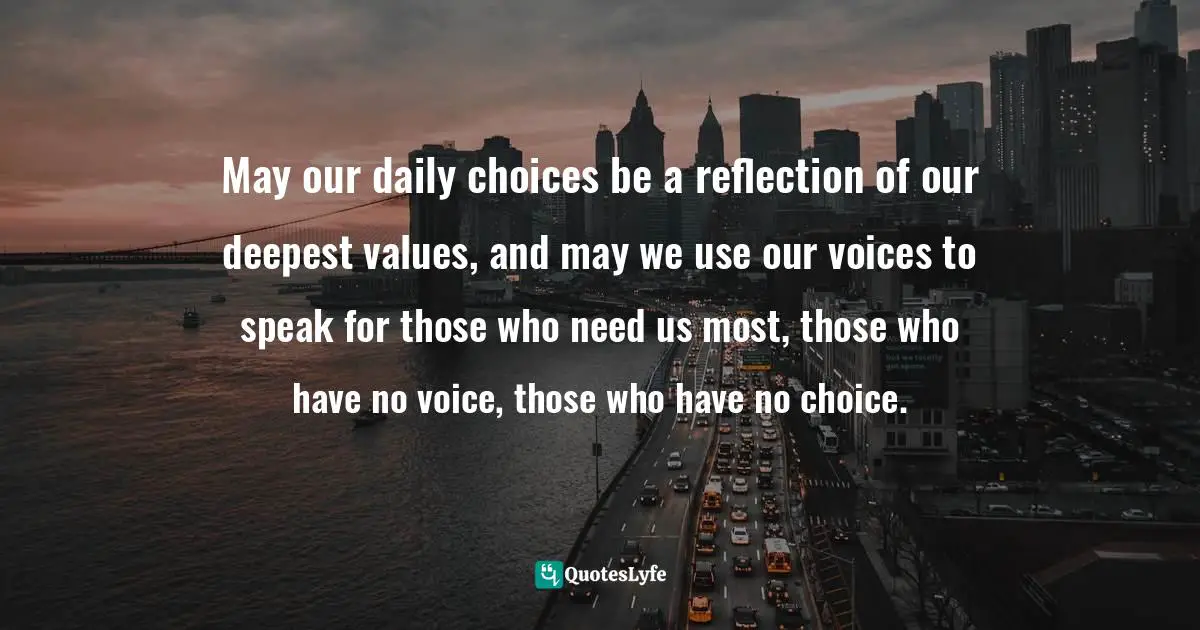May our daily choices be a reflection of our deepest values, and may we use our voices to speak for those who need us most, those who have no voice, those who have no choice.