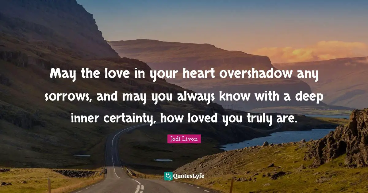 May the love in your heart overshadow any sorrows, and may you always know with a deep inner certainty, how loved you truly are.