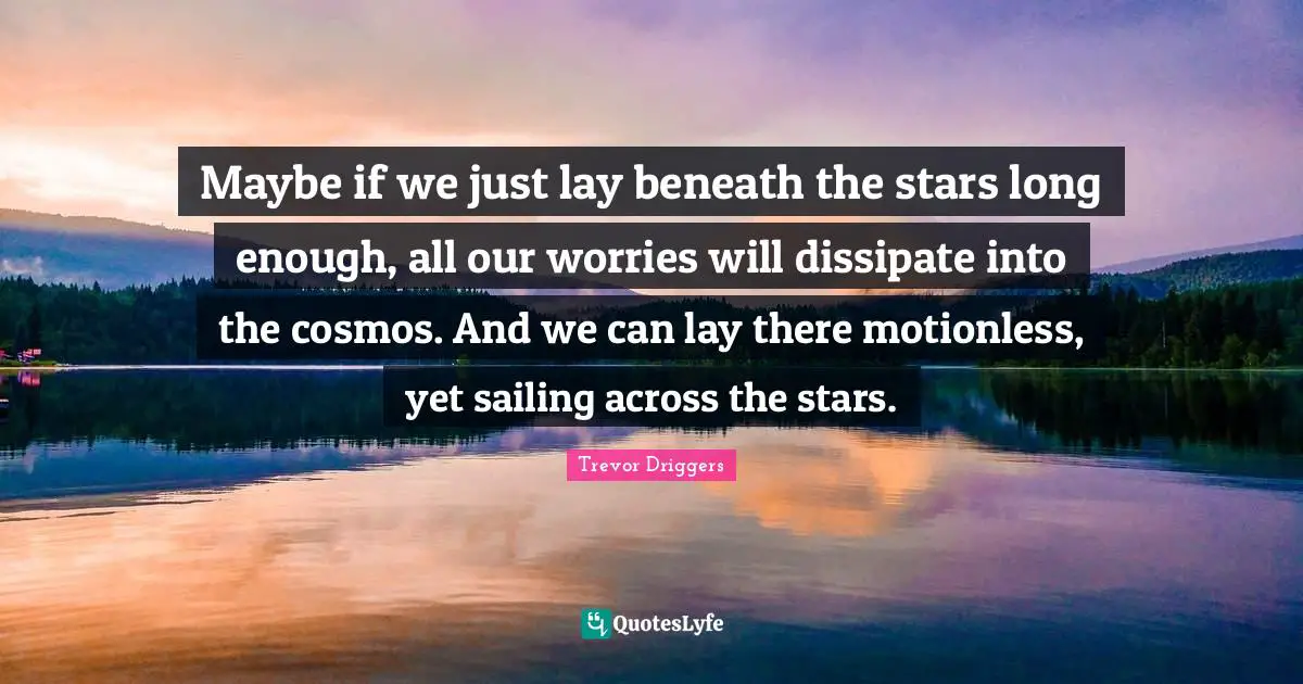 Maybe if we just lay beneath the stars long enough, all our worries will dissipate into the cosmos. And we can lay there motionless, yet sailing across the stars.