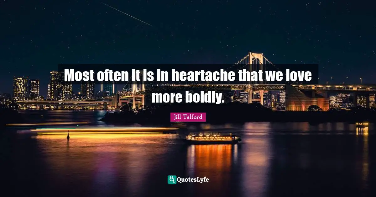 Most often it is in heartache that we love more boldly.