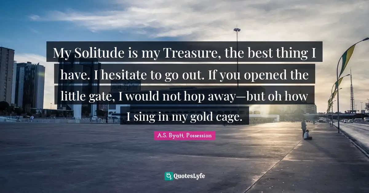 My Solitude is my Treasure, the best thing I have. I hesitate to go out. If you opened the little gate, I would not hop away—but oh how I sing in my gold cage.