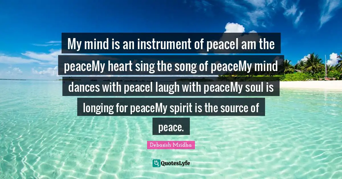 My mind is an instrument of peaceI am the peaceMy heart sing the song of peaceMy mind dances with peaceI laugh with peaceMy soul is longing for peaceMy spirit is the source of peace.
