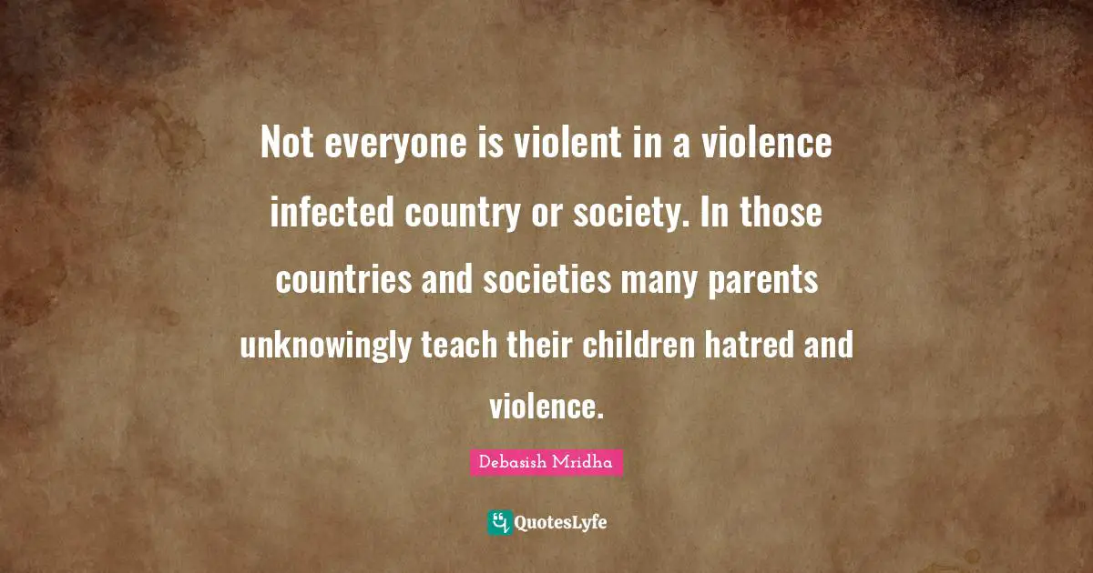 Not everyone is violent in a violence infected country or society. In those countries and societies many parents unknowingly teach their children hatred and violence.