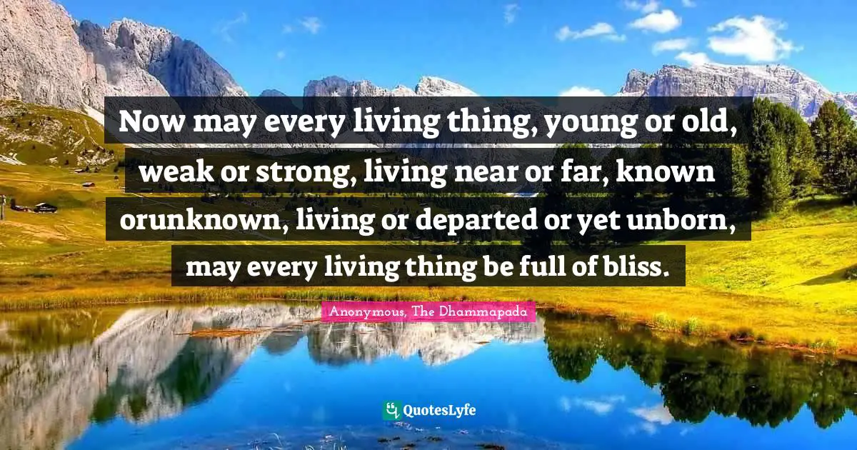 Now may every living thing, young or old, weak or strong, living near or far, known orunknown, living or departed or yet unborn, may every living thing be full of bliss.