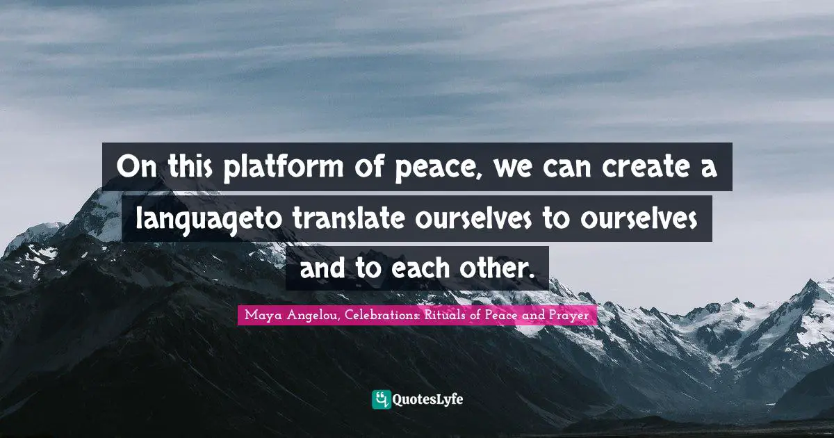 On this platform of peace, we can create a languageto translate ourselves to ourselves and to each other.