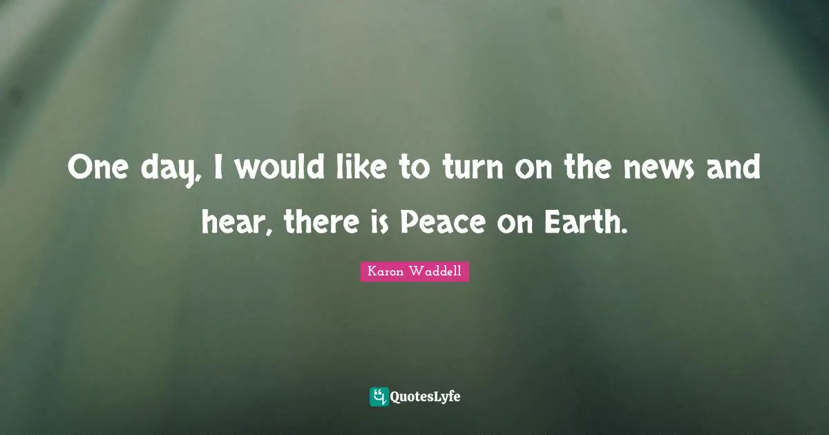 One day, I would like to turn on the news and hear, there is Peace on Earth.