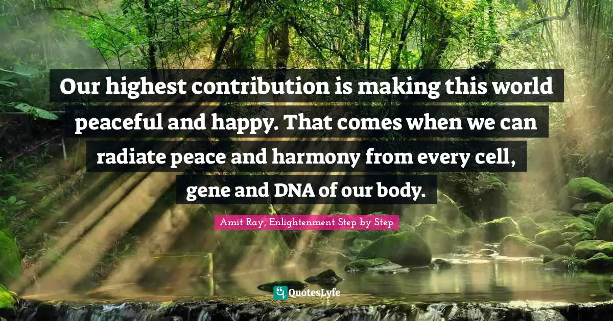 Our highest contribution is making this world peaceful and happy. That comes when we can radiate peace and harmony from every cell, gene and DNA of our body.