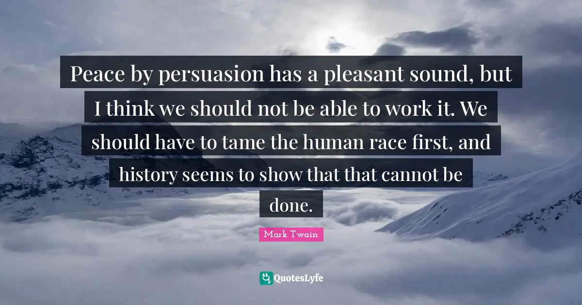 Peace by persuasion has a pleasant sound, but I think we should not be able to work it. We should have to tame the human race first, and history seems to show that that cannot be done.