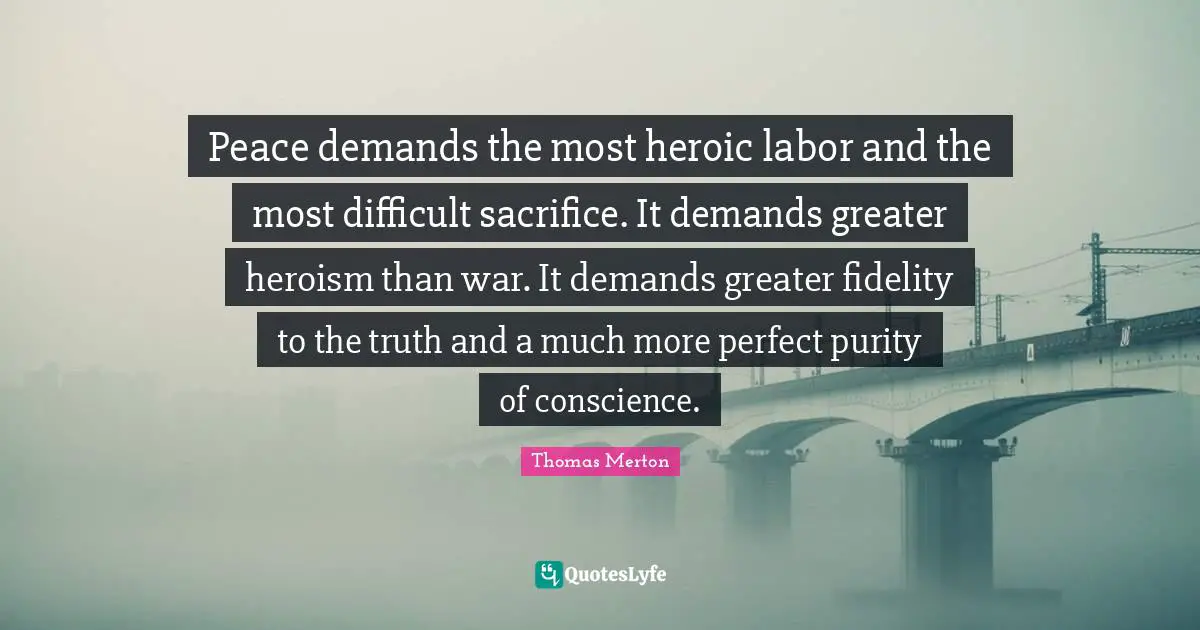Peace demands the most heroic labor and the most difficult sacrifice. It demands greater heroism than war. It demands greater fidelity to the truth and a much more perfect purity of conscience.