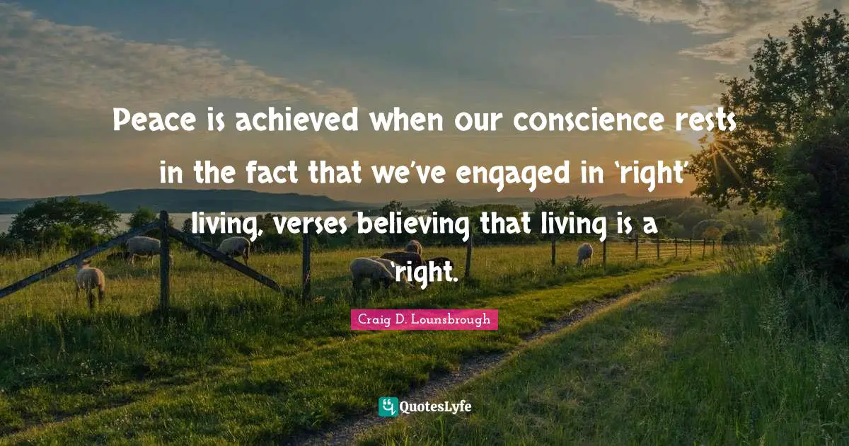 Peace is achieved when our conscience rests in the fact that we’ve engaged in ‘right’ living, verses believing that living is a ‘right.