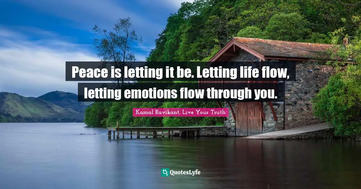 Peace is letting it be. Letting life flow, letting emotions flow through you.