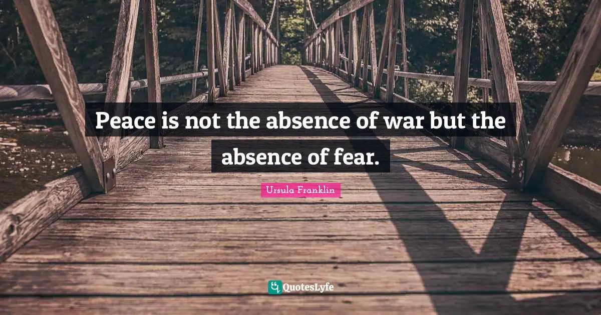 Peace is not the absence of war but the absence of fear.