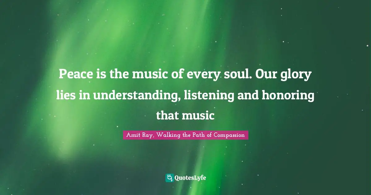Amit Ray, Walking The Path Of Compassion Quotes: "Peace is the music of every soul. Our glory lies in understanding, listening and honoring that music"