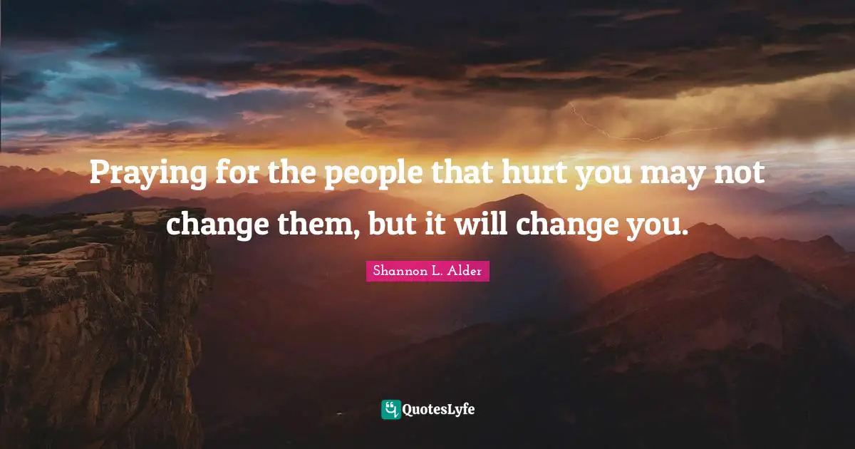 Praying for the people that hurt you may not change them, but it will change you.