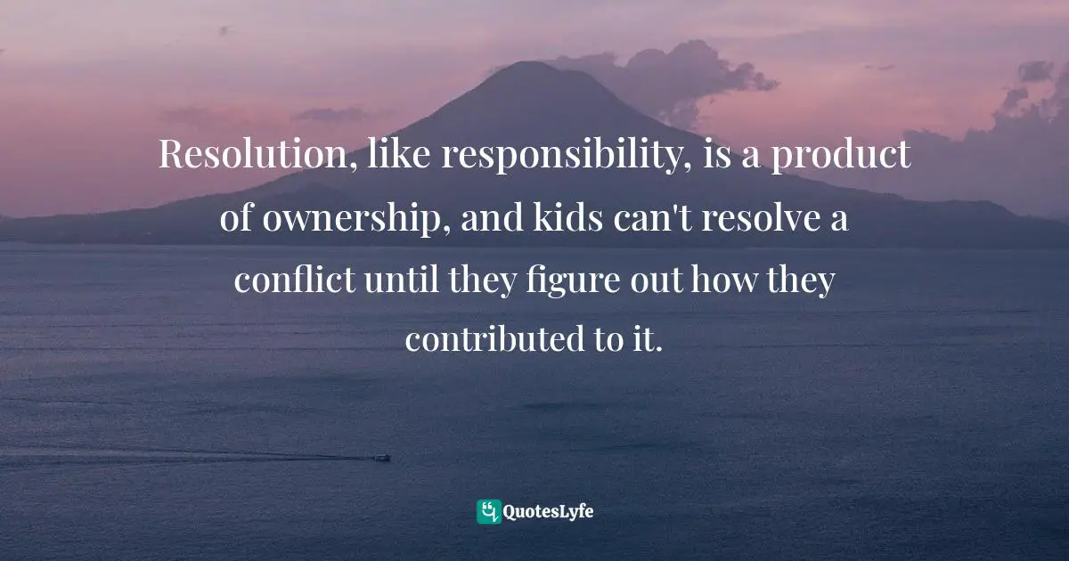 Resolution, like responsibility, is a product of ownership, and kids can't resolve a conflict until they figure out how they contributed to it.