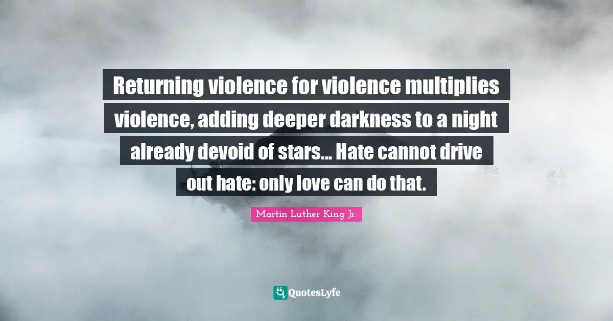 Returning violence for violence multiplies violence, adding deeper darkness to a night already devoid of stars... Hate cannot drive out hate: only love can do that.