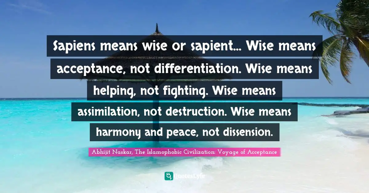 Sapiens means wise or sapient... Wise means acceptance, not differentiation. Wise means helping, not fighting. Wise means assimilation, not destruction. Wise means harmony and peace, not dissension.