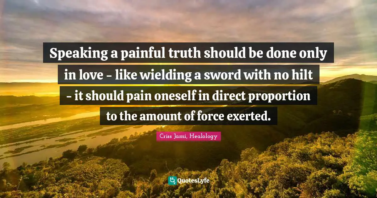 Speaking a painful truth should be done only in love - like wielding a sword with no hilt - it should pain oneself in direct proportion to the amount of force exerted.