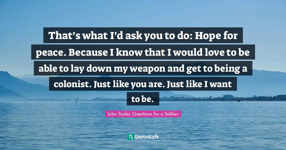 John Scalzi Quotes: "That’s what I’d ask you to do: Hope for peace. Because I know that I would love to be able to lay down my weapon and get to being a colonist. Just like you are. Just like I want to be."