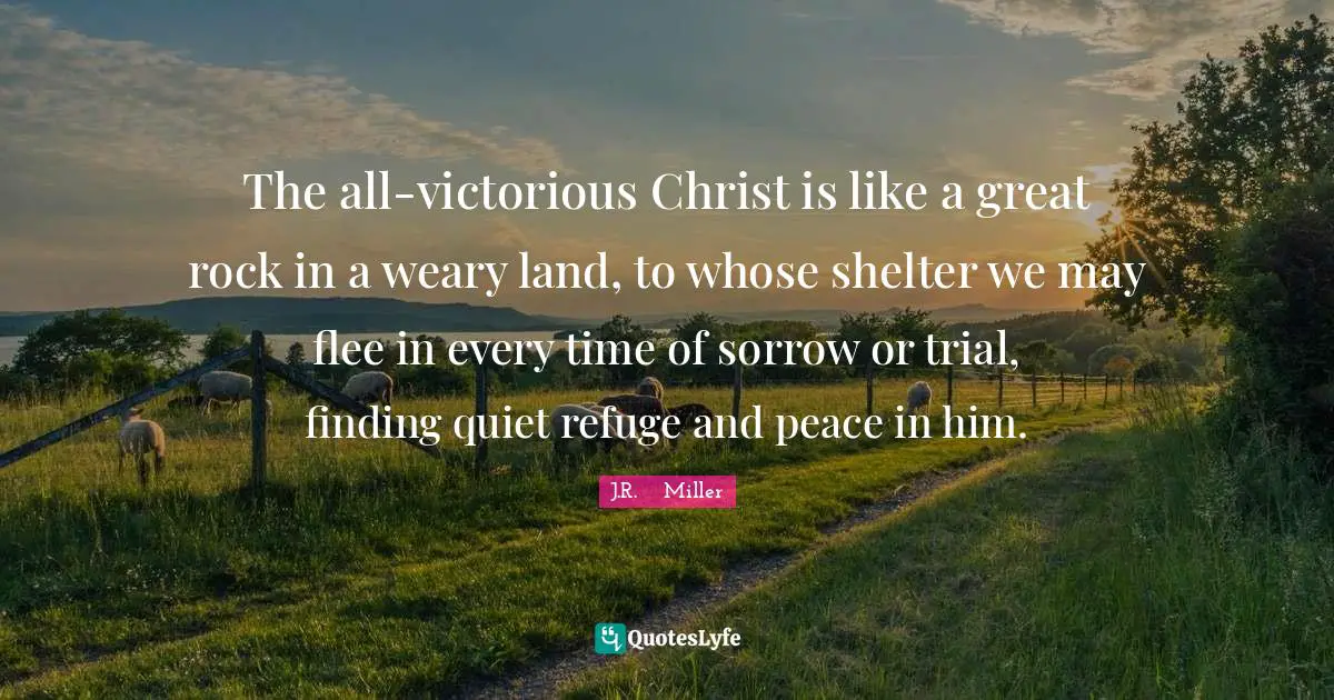 The all-victorious Christ is like a great rock in a weary land, to whose shelter we may flee in every time of sorrow or trial, finding quiet refuge and peace in him.