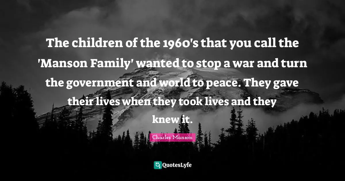 The children of the 1960's that you call the 'Manson Family' wanted to stop a war and turn the government and world to peace. They gave their lives when they took lives and they knew it.