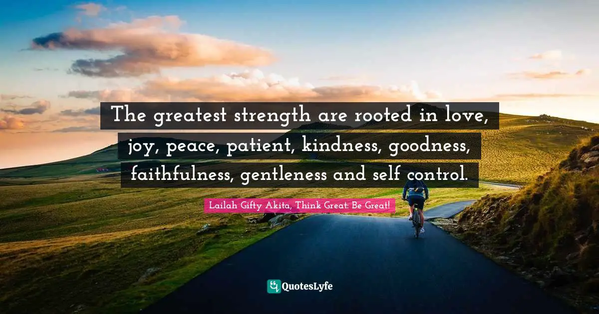 The greatest strength are rooted in love, joy, peace, patient, kindness, goodness, faithfulness, gentleness and self control.