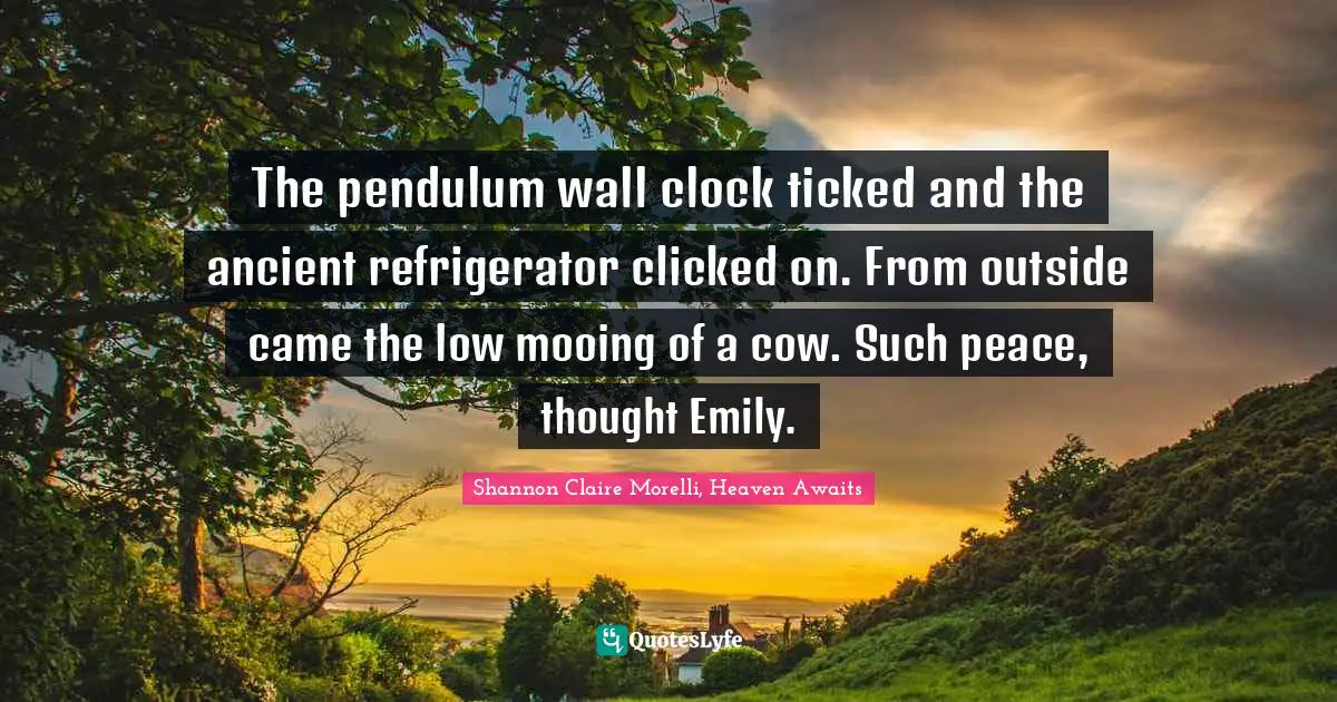 The pendulum wall clock ticked and the ancient refrigerator clicked on. From outside came the low mooing of a cow. Such peace, thought Emily.