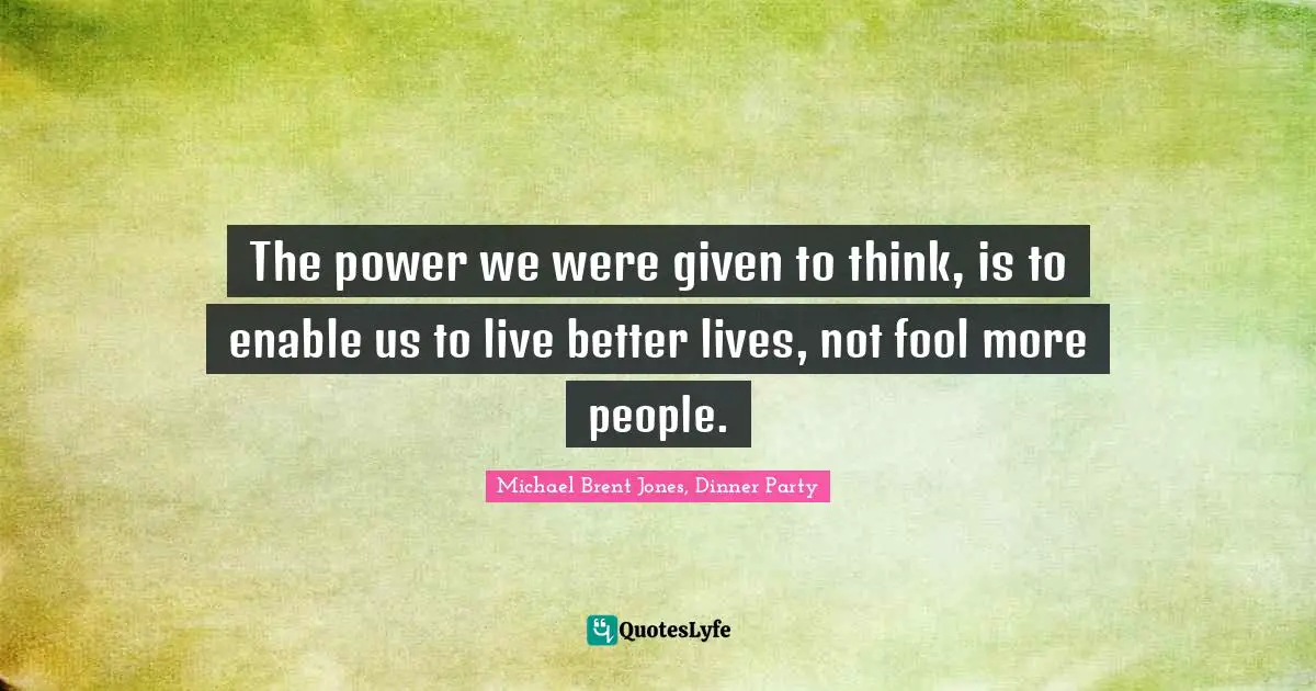 The power we were given to think, is to enable us to live better lives, not fool more people.