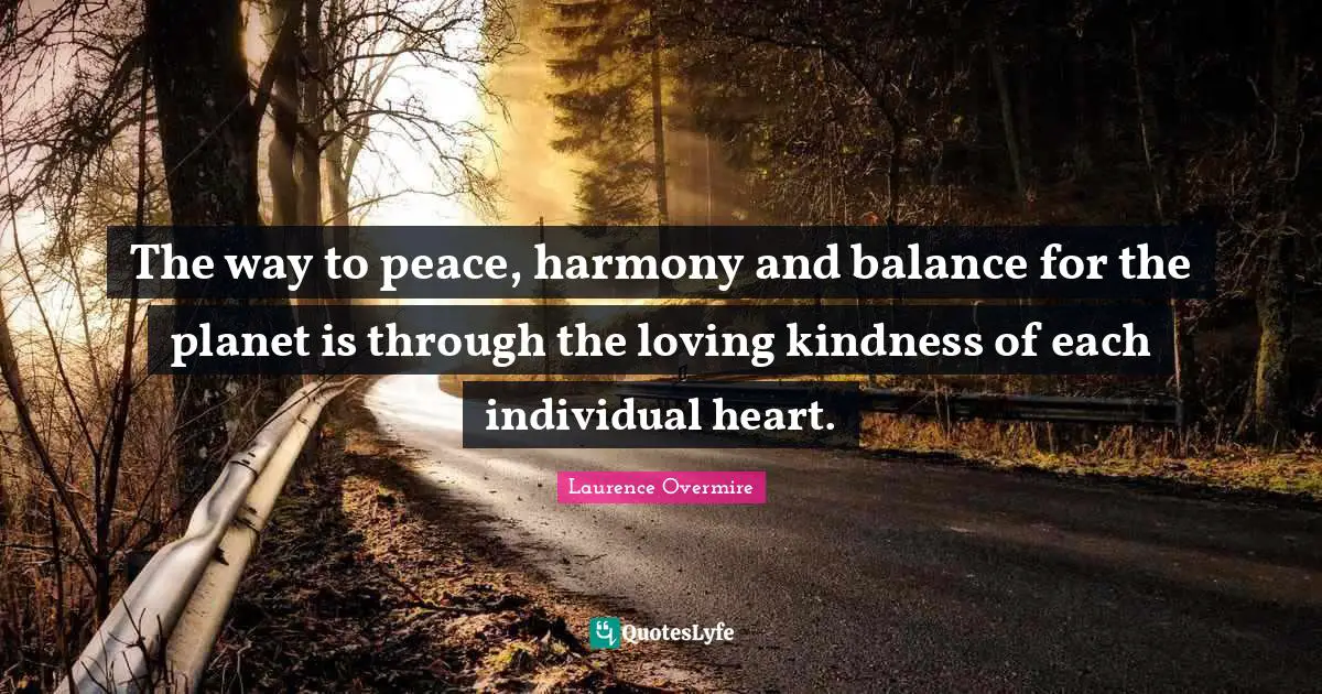 The way to peace, harmony and balance for the planet is through the loving kindness of each individual heart.