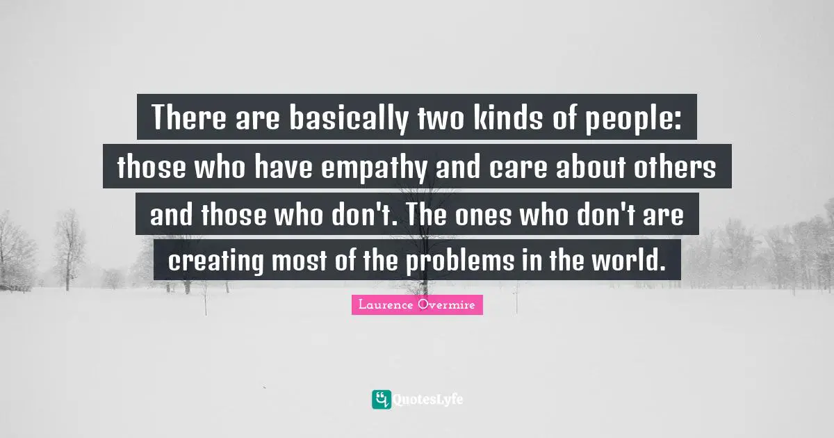 There are basically two kinds of people: those who have empathy and care about others and those who don't. The ones who don't are creating most of the problems in the world.