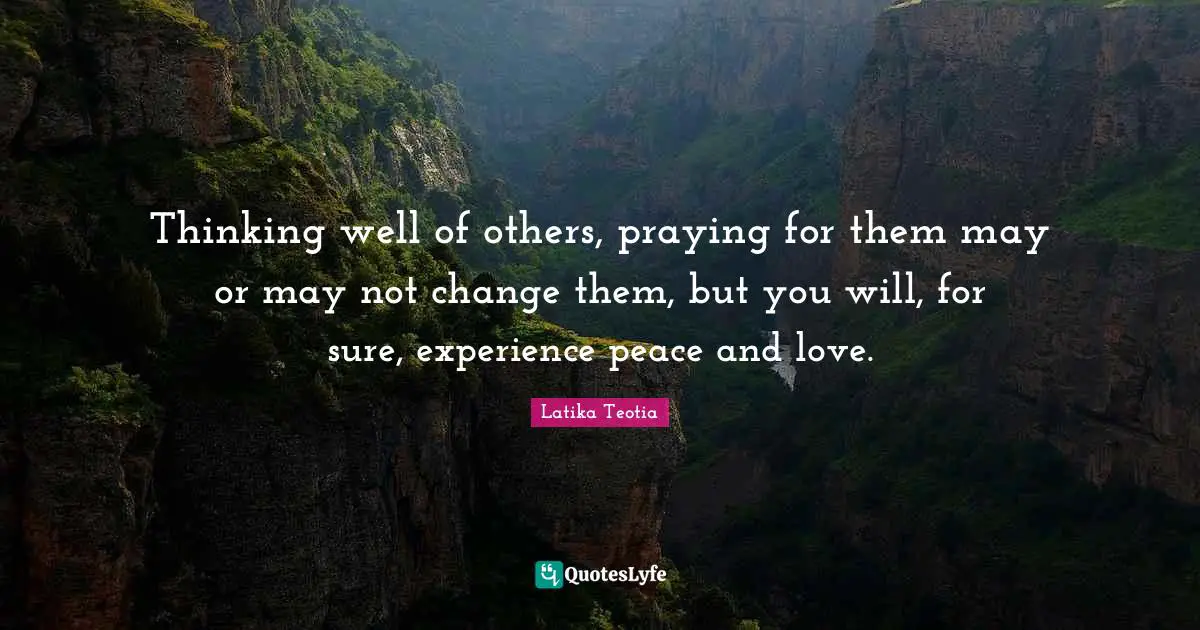 Thinking well of others, praying for them may or may not change them, but you will, for sure, experience peace and love.