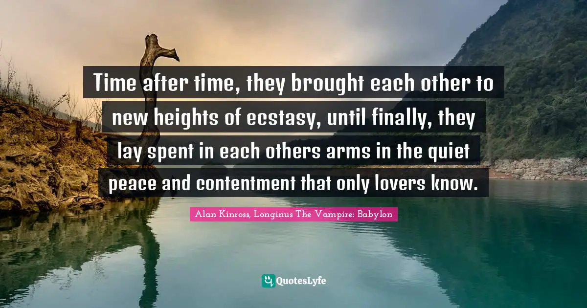 Time after time, they brought each other to new heights of ecstasy, until finally, they lay spent in each others arms in the quiet peace and contentment that only lovers know.
