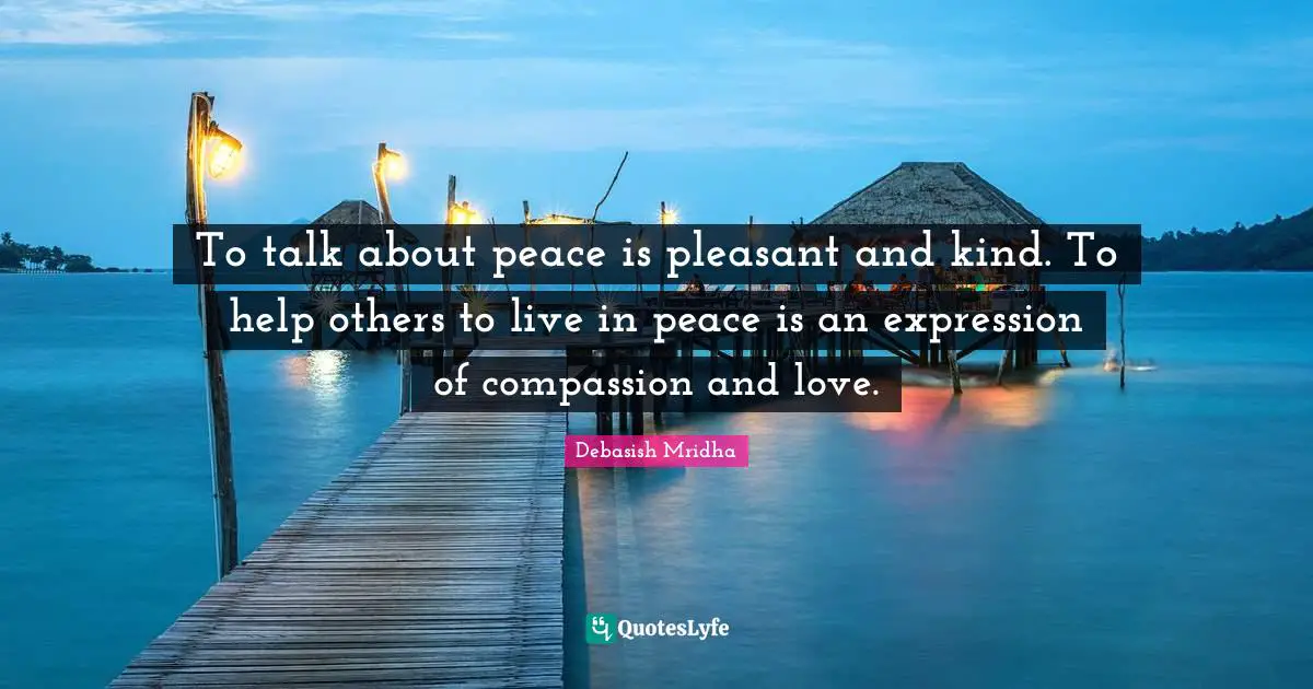 To talk about peace is pleasant and kind. To help others to live in peace is an expression of compassion and love.