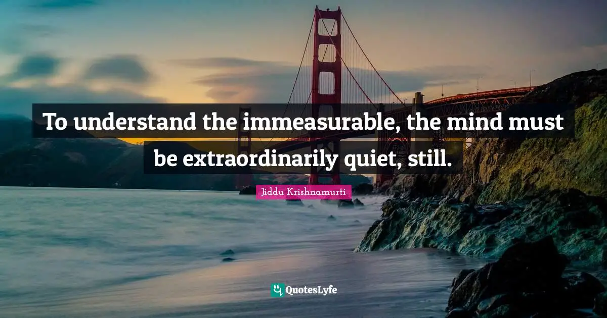 To understand the immeasurable, the mind must be extraordinarily quiet, still.