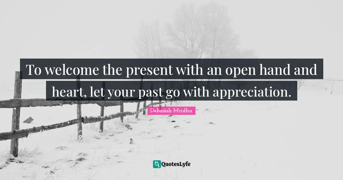 To welcome the present with an open hand and heart, let your past go with appreciation.