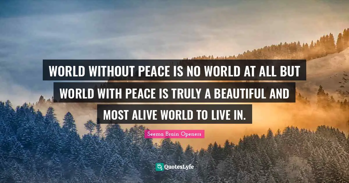 WORLD WITHOUT PEACE IS NO WORLD AT ALL BUT WORLD WITH PEACE IS TRULY A BEAUTIFUL AND MOST ALIVE WORLD TO LIVE IN.