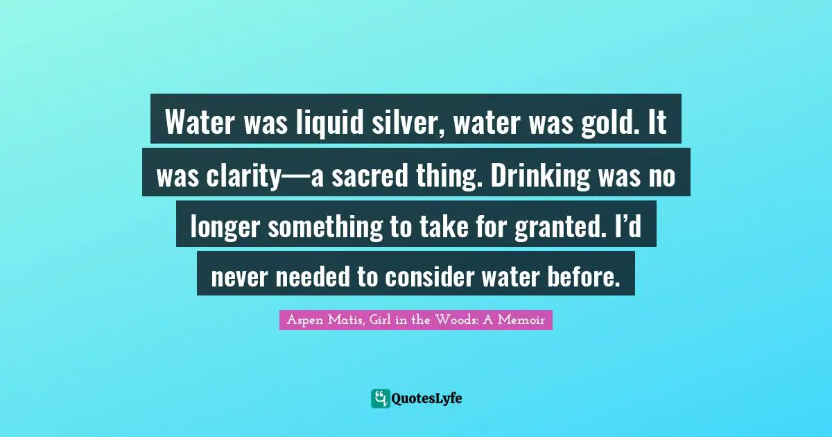 Aspen Matis, Girl In The Woods: A Memoir Quotes: "Water was liquid silver, water was gold. It was clarity—a sacred thing. Drinking was no longer something to take for granted. I’d never needed to consider water before."