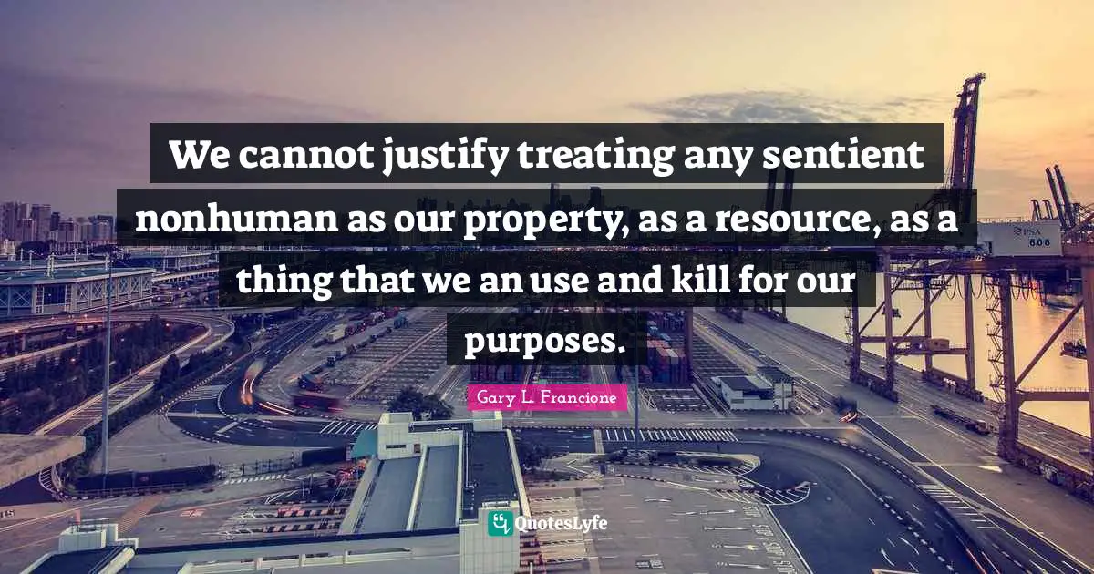 We cannot justify treating any sentient nonhuman as our property, as a resource, as a thing that we an use and kill for our purposes.