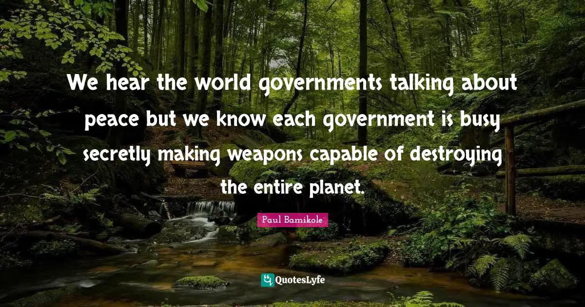 We hear the world governments talking about peace but we know each government is busy secretly making weapons capable of destroying the entire planet.