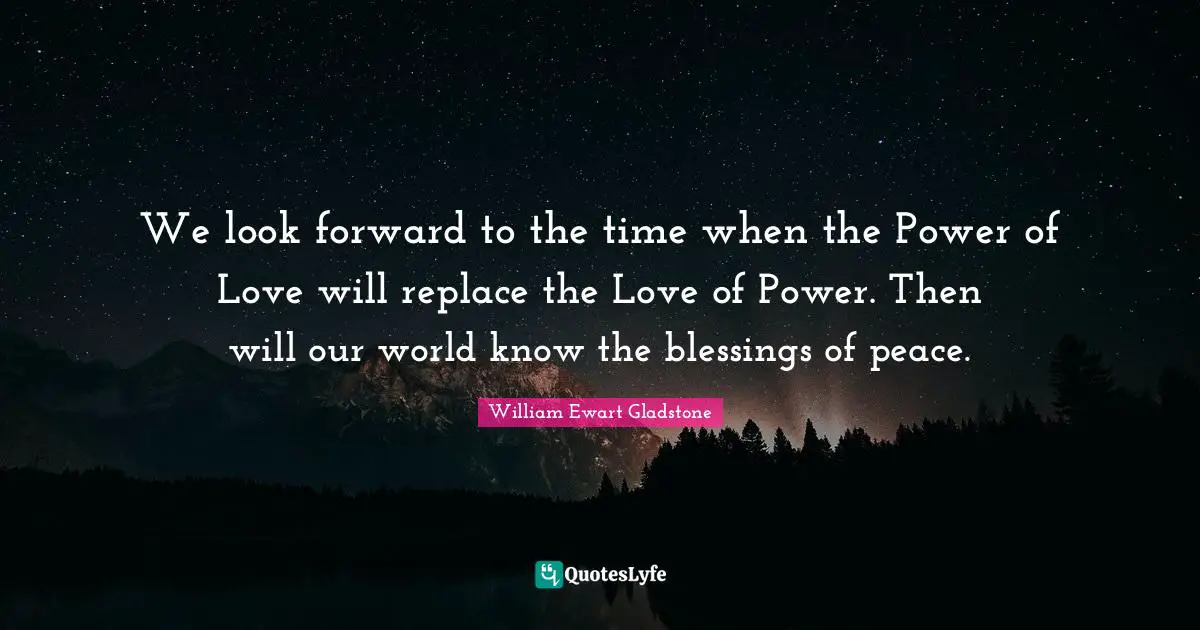 We look forward to the time when the Power of Love will replace the Love of Power. Then will our world know the blessings of peace.