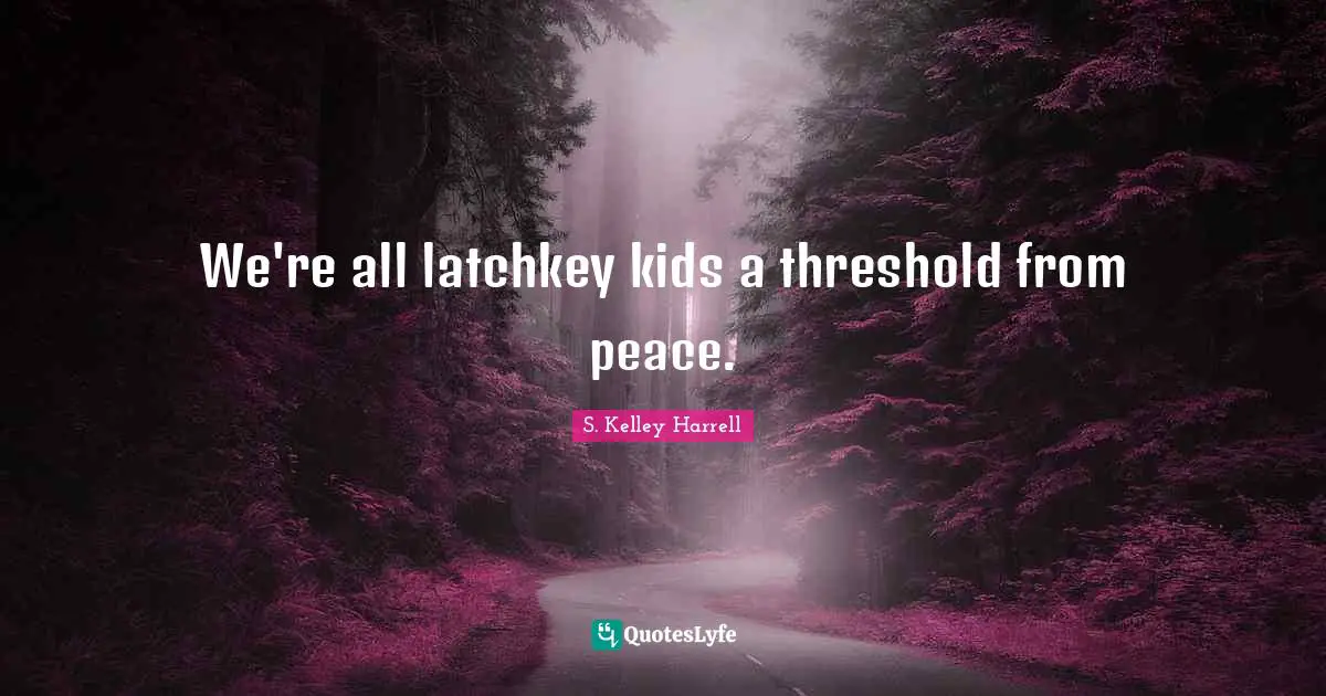 We're all latchkey kids a threshold from peace.